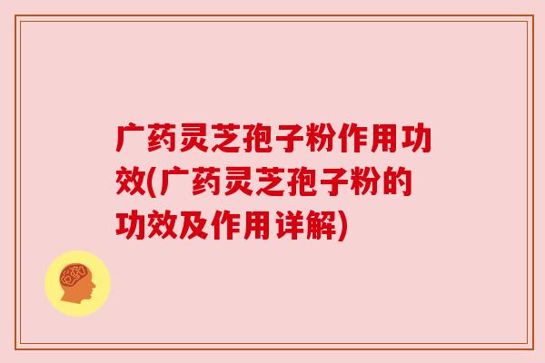 广药灵芝孢子粉作用功效(广药灵芝孢子粉的功效及作用详解)