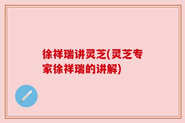 徐祥瑞讲灵芝(灵芝专家徐祥瑞的讲解) 徐祥瑞讲灵芝(灵芝专家徐祥瑞的讲解)