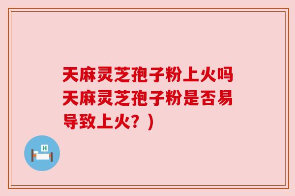 天麻灵芝孢子粉上火吗天麻灵芝孢子粉是否易导致上火?) 天麻灵芝孢子粉上火吗天麻灵芝孢子粉是否易导致上火?)