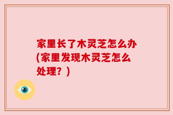 家里长了木灵芝怎么办(家里发现木灵芝怎么处理?) 家里长了木灵芝怎么办(家里发现木灵芝怎么处理?)