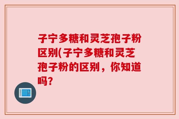 子宁多糖和灵芝孢子粉区别(子宁多糖和灵芝孢子粉的区别，你知道吗？