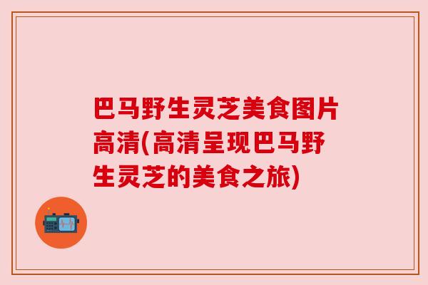 巴马野生灵芝美食图片高清(高清呈现巴马野生灵芝的美食之旅)