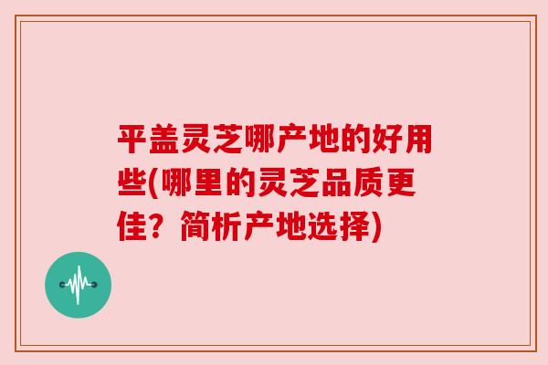平盖灵芝哪产地的好用些(哪里的灵芝品质更佳？简析产地选择)