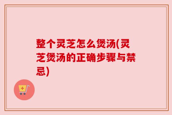 整个灵芝怎么煲汤(灵芝煲汤的正确步骤与禁忌)