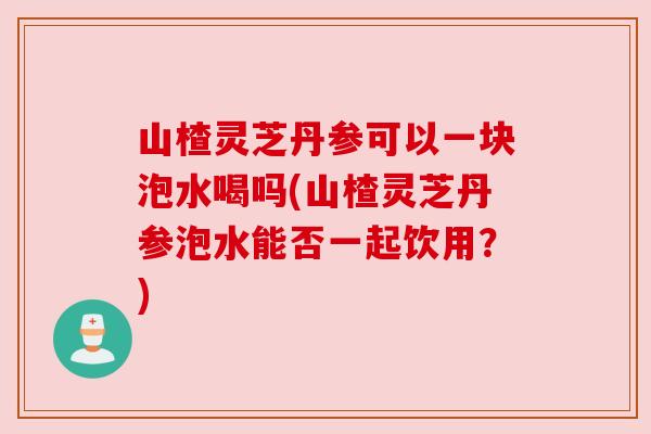 山楂灵芝丹参可以一块泡水喝吗(山楂灵芝丹参泡水能否一起饮用?) 山楂灵芝丹参可以一块泡水喝吗(山楂灵芝丹参泡水能否一起饮用?)
