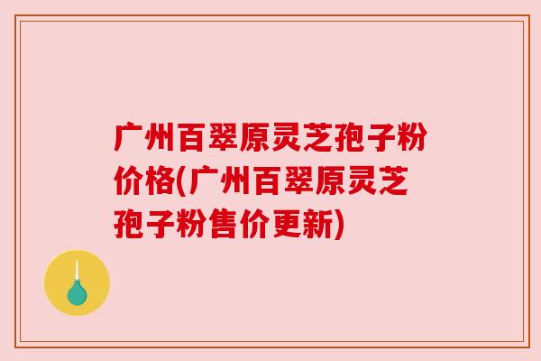 广州百翠原灵芝孢子粉价格(广州百翠原灵芝孢子粉售价更新) 广州百翠原灵芝孢子粉价格(广州百翠原灵芝孢子粉售价更新)