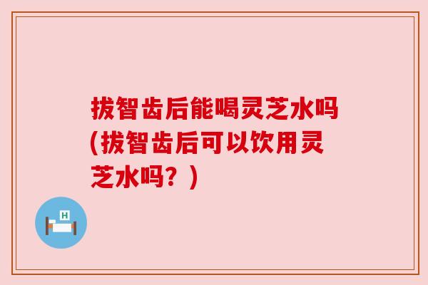拔智齿后能喝灵芝水吗(拔智齿后可以饮用灵芝水吗?) 拔智齿后能喝灵芝水吗(拔智齿后可以饮用灵芝水吗?)