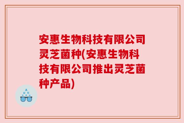 安惠生物科技有限公司灵芝菌种(安惠生物科技有限公司推出灵芝菌种产品)