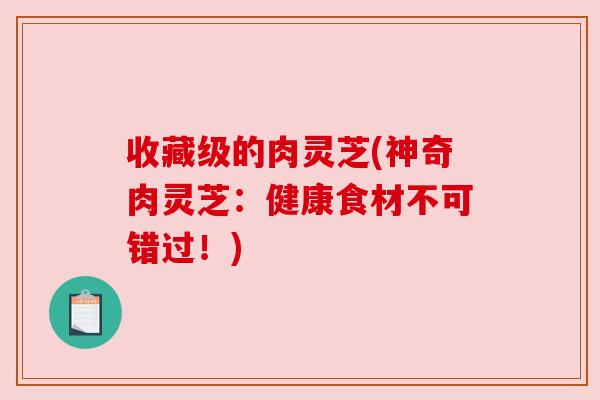收藏级的肉灵芝(神奇肉灵芝：健康食材不可错过！)