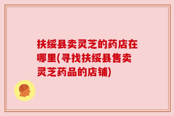 扶绥县卖灵芝的药店在哪里(寻找扶绥县售卖灵芝药品的店铺) 扶绥县卖灵芝的药店在哪里(寻找扶绥县售卖灵芝药品的店铺)