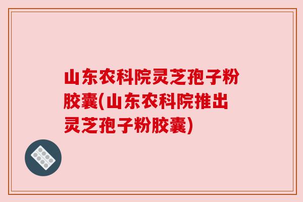 山东农科院灵芝孢子粉胶囊(山东农科院推出灵芝孢子粉胶囊) 山东农科院灵芝孢子粉胶囊(山东农科院推出灵芝孢子粉胶囊)