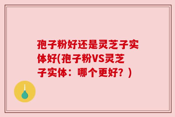 孢子粉好还是灵芝子实体好(孢子粉VS灵芝子实体：哪个更好？)