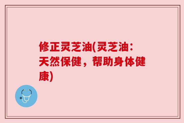 修正灵芝油(灵芝油：天然保健，帮助身体健康)