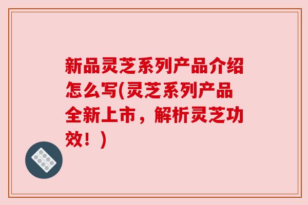 新品灵芝系列产品介绍怎么写(灵芝系列产品全新上市,解析灵芝功效!) 新品灵芝系列产品介绍怎么写(灵芝系列产品全新上市,解析灵芝功效!)