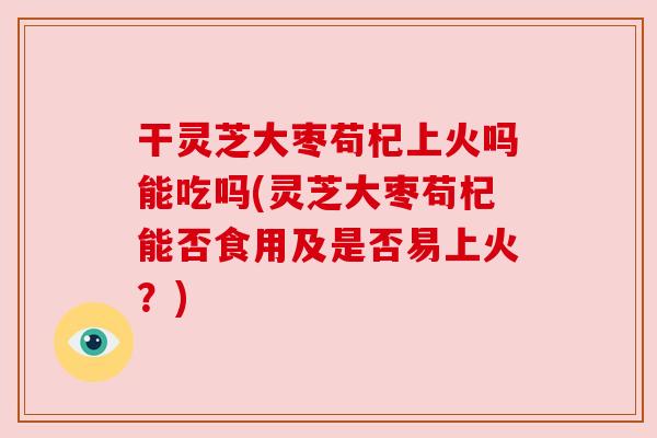 干灵芝大枣苟杞上火吗能吃吗(灵芝大枣苟杞能否食用及是否易上火?) 干灵芝大枣苟杞上火吗能吃吗(灵芝大枣苟杞能否食用及是否易上火?)