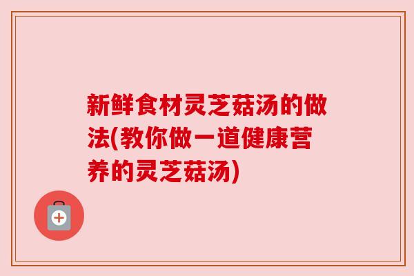 新鲜食材灵芝菇汤的做法(教你做一道健康营养的灵芝菇汤)