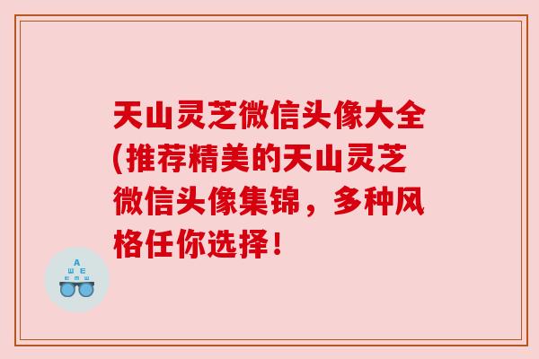 天山灵芝微信头像大全(推荐精美的天山灵芝微信头像集锦,多种风格任你选择! 天山灵芝微信头像大全(推荐精美的天山灵芝微信头像集锦,多种风格任你选择!