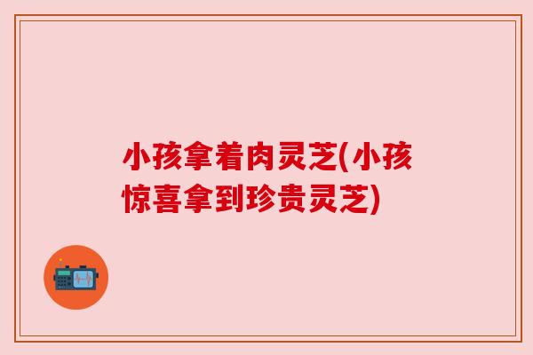 小孩拿着肉灵芝(小孩惊喜拿到珍贵灵芝) 小孩拿着肉灵芝(小孩惊喜拿到珍贵灵芝)