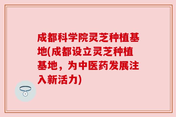 成都科学院灵芝种植基地(成都设立灵芝种植基地,为中医药发展注入新活力) 成都科学院灵芝种植基地(成都设立灵芝种植基地,为中医药发展注入新活力)