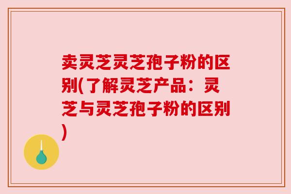 卖灵芝灵芝孢子粉的区别(了解灵芝产品:灵芝与灵芝孢子粉的区别) 卖灵芝灵芝孢子粉的区别(了解灵芝产品:灵芝与灵芝孢子粉的区别)
