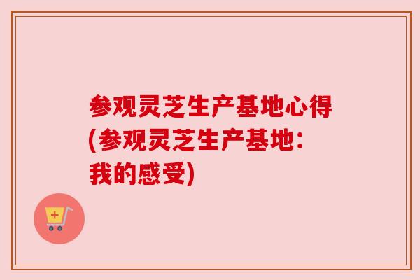 参观灵芝生产基地心得(参观灵芝生产基地:我的感受) 参观灵芝生产基地心得(参观灵芝生产基地:我的感受)