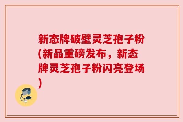 新态牌破壁灵芝孢子粉(新品重磅发布，新态牌灵芝孢子粉闪亮登场)