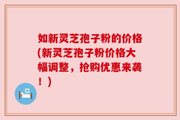 如新灵芝孢子粉的价格(新灵芝孢子粉价格大幅调整，抢购优惠来袭！)