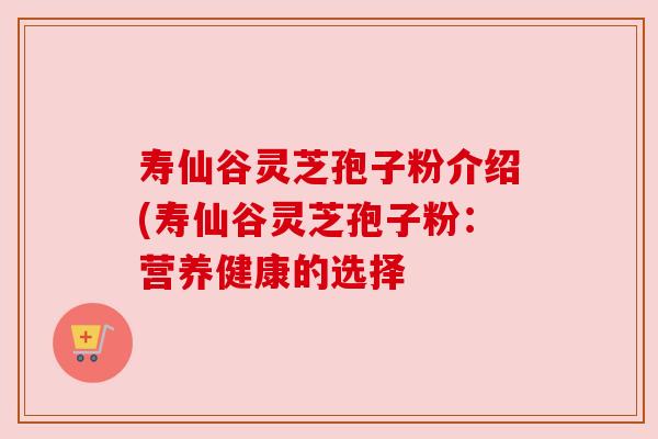 寿仙谷灵芝孢子粉介绍(寿仙谷灵芝孢子粉:营养健康的选择 寿仙谷灵芝孢子粉介绍(寿仙谷灵芝孢子粉:营养健康的选择