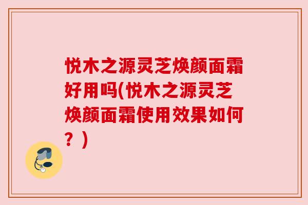 悦木之源灵芝焕颜面霜好用吗(悦木之源灵芝焕颜面霜使用效果如何?) 悦木之源灵芝焕颜面霜好用吗(悦木之源灵芝焕颜面霜使用效果如何?)