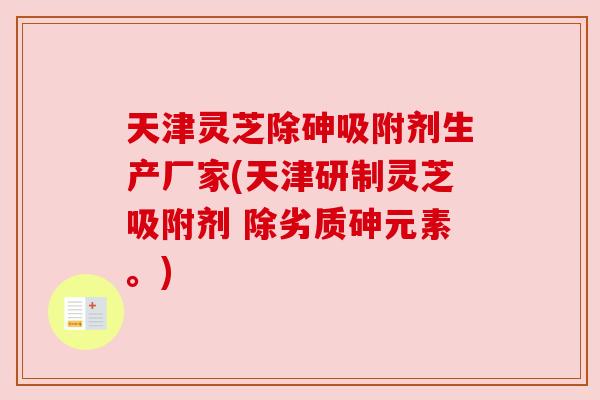 天津灵芝除砷吸附剂生产厂家(天津研制灵芝吸附剂 除劣质砷元素。) 天津灵芝除砷吸附剂生产厂家(天津研制灵芝吸附剂 除劣质砷元素。)