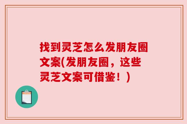 找到灵芝怎么发朋友圈文案(发朋友圈，这些灵芝文案可借鉴！)