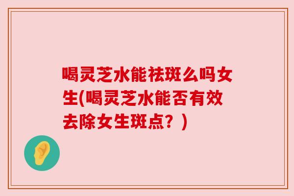 喝灵芝水能祛斑么吗女生(喝灵芝水能否有效去除女生斑点?) 喝灵芝水能祛斑么吗女生(喝灵芝水能否有效去除女生斑点?)