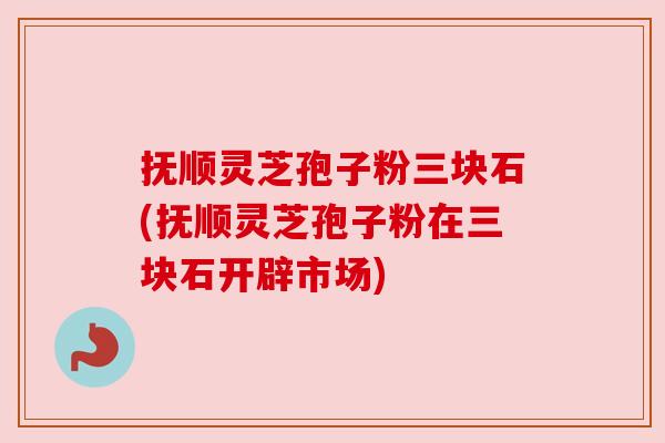 抚顺灵芝孢子粉三块石(抚顺灵芝孢子粉在三块石开辟市场) 抚顺灵芝孢子粉三块石(抚顺灵芝孢子粉在三块石开辟市场)