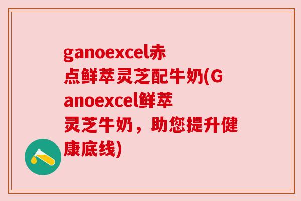 ganoexcel赤点鲜萃灵芝配牛奶(Ganoexcel鲜萃灵芝牛奶,助您提升健康底线) ganoexcel赤点鲜萃灵芝配牛奶(Ganoexcel鲜萃灵芝牛奶,助您提升健康底线)