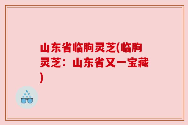山东省临朐灵芝(临朐灵芝:山东省又一宝藏) 山东省临朐灵芝(临朐灵芝:山东省又一宝藏)