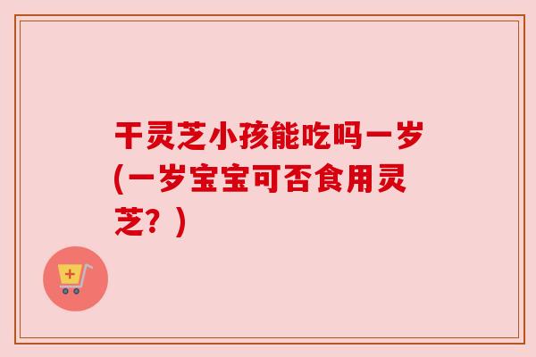 干灵芝小孩能吃吗一岁(一岁宝宝可否食用灵芝?) 干灵芝小孩能吃吗一岁(一岁宝宝可否食用灵芝?)