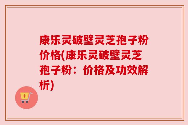 康乐灵破壁灵芝孢子粉价格(康乐灵破壁灵芝孢子粉:价格及功效解析) 康乐灵破壁灵芝孢子粉价格(康乐灵破壁灵芝孢子粉:价格及功效解析)