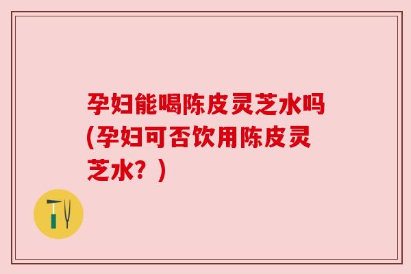 孕妇能喝陈皮灵芝水吗(孕妇可否饮用陈皮灵芝水?) 孕妇能喝陈皮灵芝水吗(孕妇可否饮用陈皮灵芝水?)