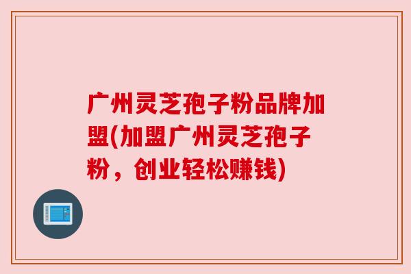 广州灵芝孢子粉品牌加盟(加盟广州灵芝孢子粉,创业轻松赚钱) 广州灵芝孢子粉品牌加盟(加盟广州灵芝孢子粉,创业轻松赚钱)