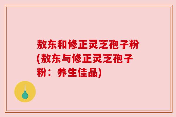 敖东和修正灵芝孢子粉(敖东与修正灵芝孢子粉：养生佳品)