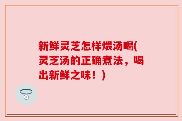新鲜灵芝怎样煨汤喝(灵芝汤的正确煮法，喝出新鲜之味！)