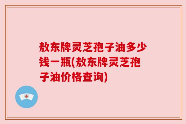 敖东牌灵芝孢子油多少钱一瓶(敖东牌灵芝孢子油价格查询) 敖东牌灵芝孢子油多少钱一瓶(敖东牌灵芝孢子油价格查询)