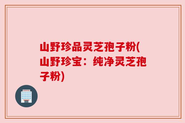 山野珍品灵芝孢子粉(山野珍宝：纯净灵芝孢子粉)