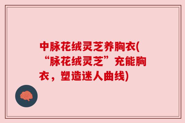 中脉花绒灵芝养胸衣(“脉花绒灵芝”充能胸衣,塑造迷人曲线) 中脉花绒灵芝养胸衣(“脉花绒灵芝”充能胸衣,塑造迷人曲线)