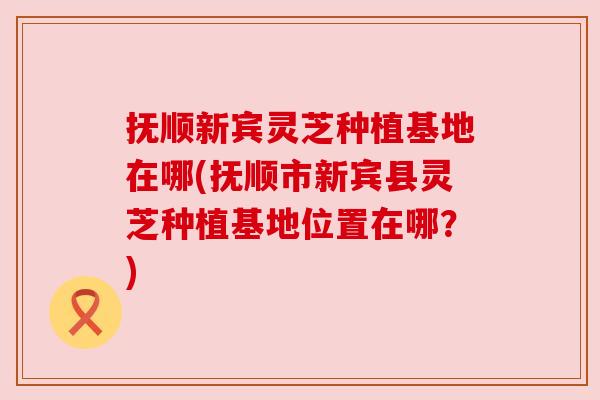 抚顺新宾灵芝种植基地在哪(抚顺市新宾县灵芝种植基地位置在哪？)