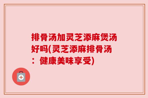 排骨汤加灵芝添麻煲汤好吗(灵芝添麻排骨汤:健康美味享受) 排骨汤加灵芝添麻煲汤好吗(灵芝添麻排骨汤:健康美味享受)