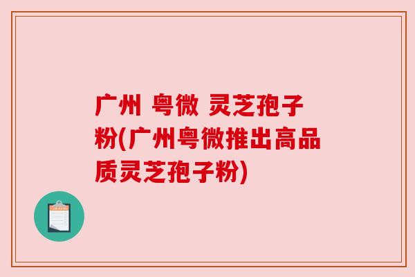 广州 粤微 灵芝孢子粉(广州粤微推出高品质灵芝孢子粉) 广州 粤微 灵芝孢子粉(广州粤微推出高品质灵芝孢子粉)