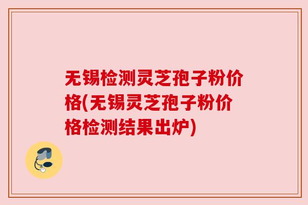 无锡检测灵芝孢子粉价格(无锡灵芝孢子粉价格检测结果出炉)