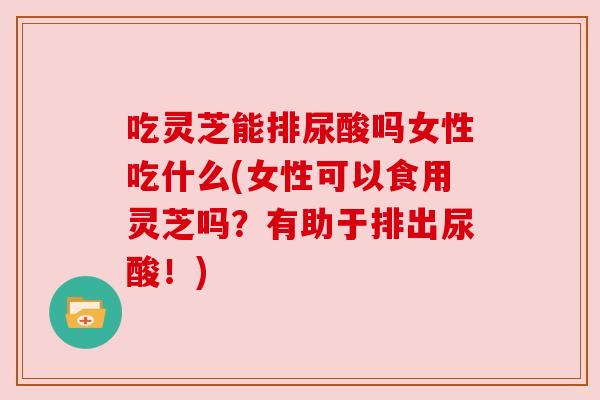 吃灵芝能排尿酸吗女性吃什么(女性可以食用灵芝吗?有助于排出尿酸!) 吃灵芝能排尿酸吗女性吃什么(女性可以食用灵芝吗?有助于排出尿酸!)