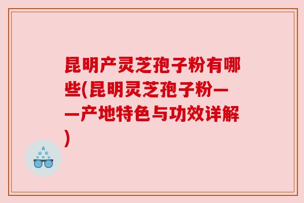 昆明产灵芝孢子粉有哪些(昆明灵芝孢子粉——产地特色与功效详解) 昆明产灵芝孢子粉有哪些(昆明灵芝孢子粉——产地特色与功效详解)